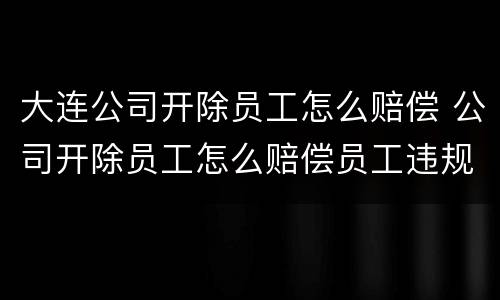 大连公司开除员工怎么赔偿 公司开除员工怎么赔偿员工违规