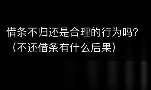 借条不归还是合理的行为吗？（不还借条有什么后果）