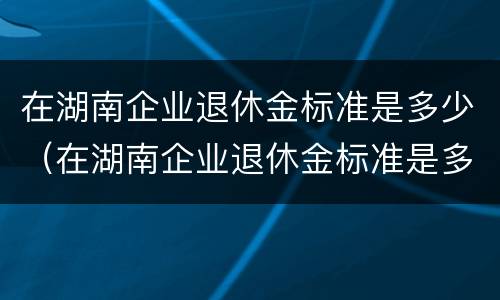 在湖南企业退休金标准是多少（在湖南企业退休金标准是多少钱）