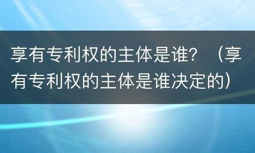 享有专利权的主体是谁？（享有专利权的主体是谁决定的）