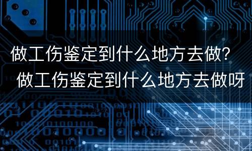 做工伤鉴定到什么地方去做？ 做工伤鉴定到什么地方去做呀