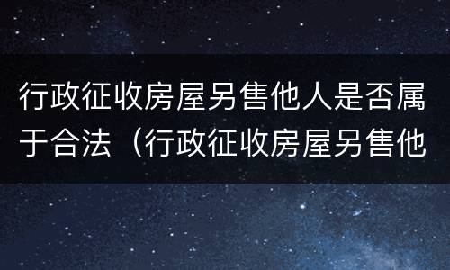 行政征收房屋另售他人是否属于合法（行政征收房屋另售他人是否属于合法行政）