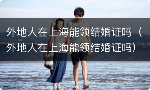 外地人在上海能领结婚证吗（外地人在上海能领结婚证吗）