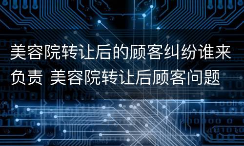 美容院转让后的顾客纠纷谁来负责 美容院转让后顾客问题