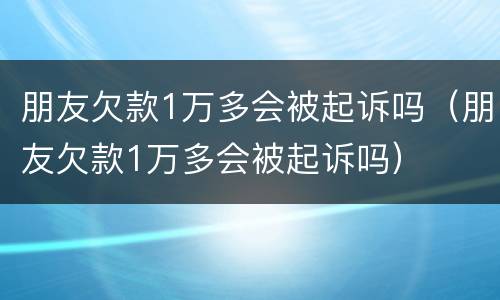 朋友欠款1万多会被起诉吗（朋友欠款1万多会被起诉吗）