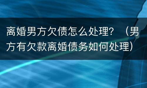 离婚男方欠债怎么处理？（男方有欠款离婚债务如何处理）