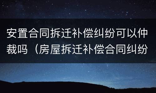 安置合同拆迁补偿纠纷可以仲裁吗（房屋拆迁补偿合同纠纷）