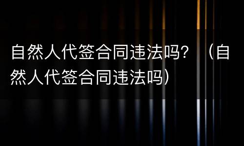 自然人代签合同违法吗？（自然人代签合同违法吗）