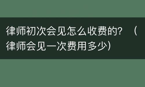 律师初次会见怎么收费的？（律师会见一次费用多少）