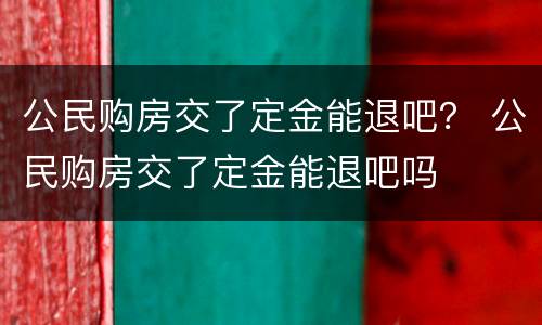 公民购房交了定金能退吧？ 公民购房交了定金能退吧吗
