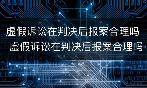 虚假诉讼在判决后报案合理吗 虚假诉讼在判决后报案合理吗知乎