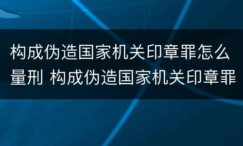 构成伪造国家机关印章罪怎么量刑 构成伪造国家机关印章罪怎么量刑的