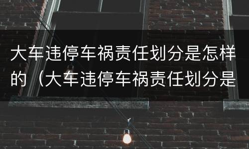 大车违停车祸责任划分是怎样的（大车违停车祸责任划分是怎样的呢）
