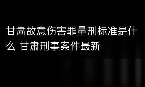 甘肃故意伤害罪量刑标准是什么 甘肃刑事案件最新