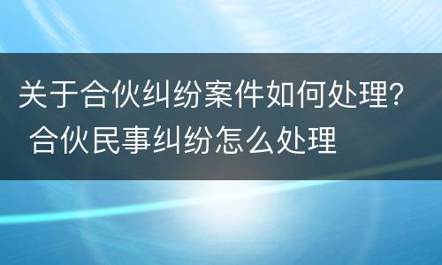 关于合伙纠纷案件如何处理？ 合伙民事纠纷怎么处理