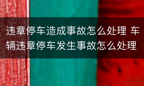 违章停车造成事故怎么处理 车辆违章停车发生事故怎么处理