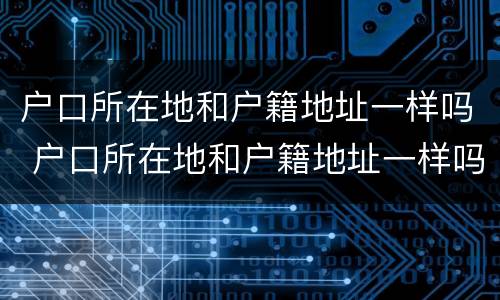 户口所在地和户籍地址一样吗 户口所在地和户籍地址一样吗