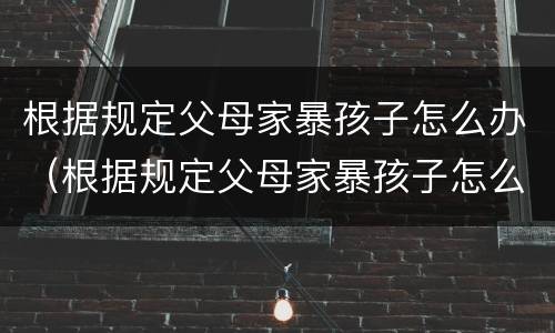 根据规定父母家暴孩子怎么办（根据规定父母家暴孩子怎么办理）