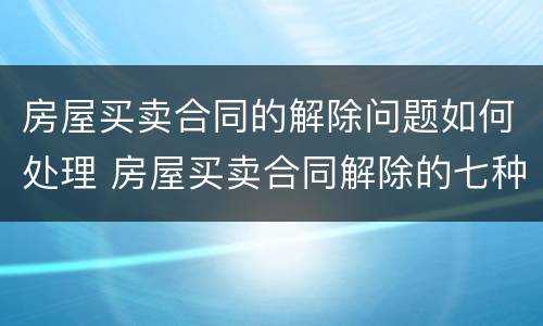 房屋买卖合同的解除问题如何处理 房屋买卖合同解除的七种情形