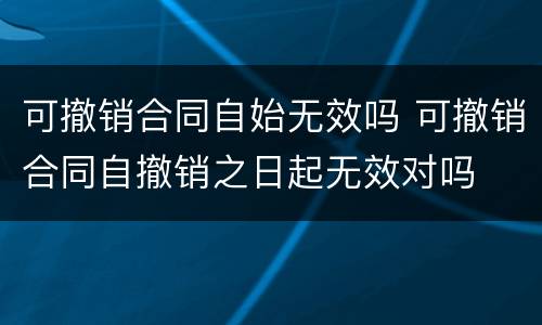 可撤销合同自始无效吗 可撤销合同自撤销之日起无效对吗