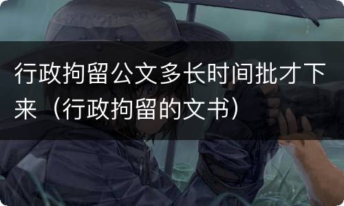 行政拘留公文多长时间批才下来（行政拘留的文书）