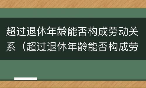 超过退休年龄能否构成劳动关系（超过退休年龄能否构成劳动关系案例）