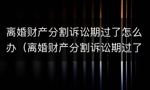 离婚财产分割诉讼期过了怎么办（离婚财产分割诉讼期过了怎么办手续）