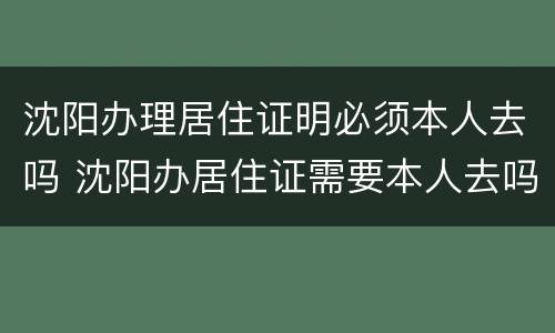 沈阳办理居住证明必须本人去吗 沈阳办居住证需要本人去吗