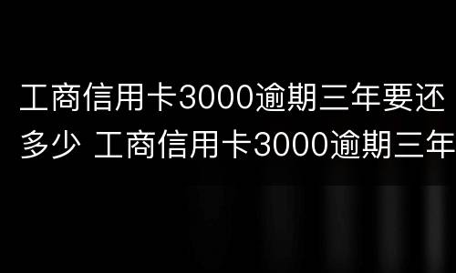 工商信用卡3000逾期三年要还多少 工商信用卡3000逾期三年要还多少本金