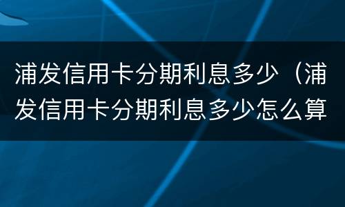 浦发信用卡分期利息多少（浦发信用卡分期利息多少怎么算）