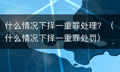 什么情况下择一重罪处理？（什么情况下择一重罪处罚）
