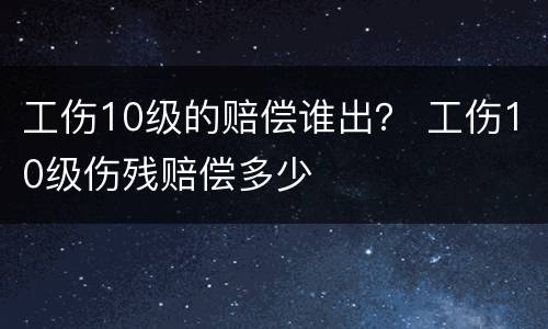 工伤10级的赔偿谁出？ 工伤10级伤残赔偿多少