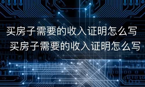 买房子需要的收入证明怎么写 买房子需要的收入证明怎么写的