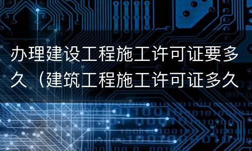 办理建设工程施工许可证要多久（建筑工程施工许可证多久能办下来）