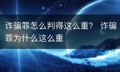 诈骗罪怎么判得这么重？ 诈骗罪为什么这么重