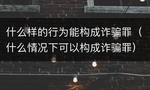 什么样的行为能构成诈骗罪（什么情况下可以构成诈骗罪）