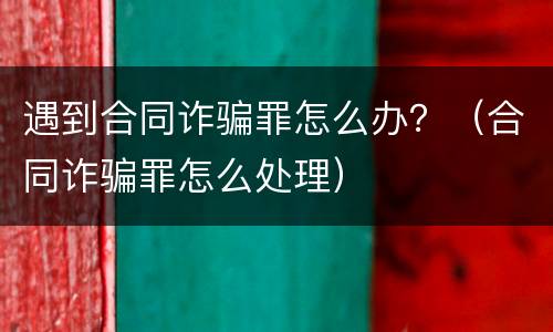 遇到合同诈骗罪怎么办？（合同诈骗罪怎么处理）