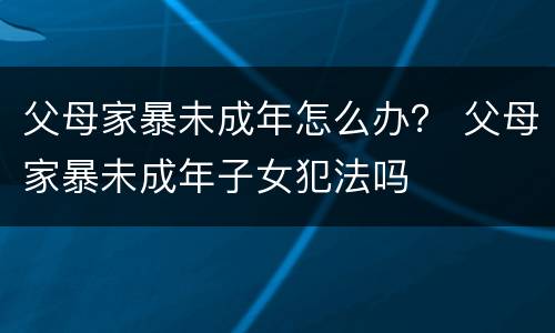 父母家暴未成年怎么办？ 父母家暴未成年子女犯法吗