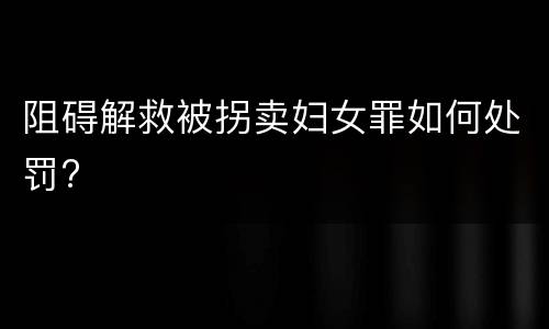 阻碍解救被拐卖妇女罪如何处罚?