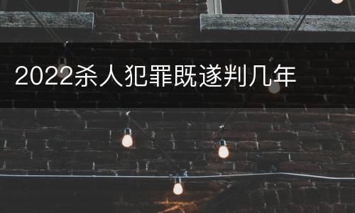 2022杀人犯罪既遂判几年