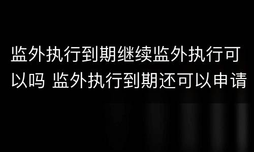 监外执行到期继续监外执行可以吗 监外执行到期还可以申请吗