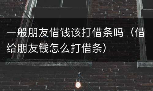 一般朋友借钱该打借条吗（借给朋友钱怎么打借条）
