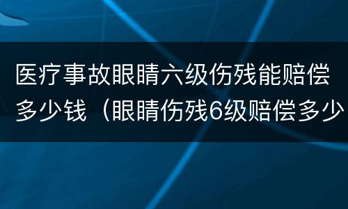 医疗事故眼睛六级伤残能赔偿多少钱（眼睛伤残6级赔偿多少钱）