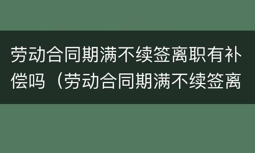 劳动合同期满不续签离职有补偿吗（劳动合同期满不续签离职有补偿吗）