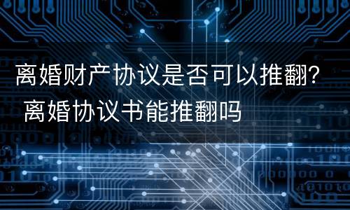离婚财产协议是否可以推翻？ 离婚协议书能推翻吗