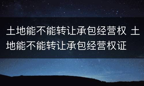 土地能不能转让承包经营权 土地能不能转让承包经营权证