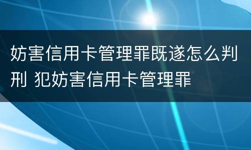 妨害信用卡管理罪既遂怎么判刑 犯妨害信用卡管理罪