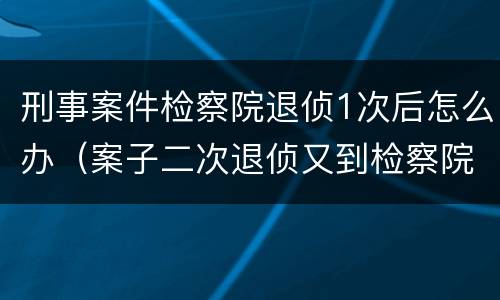 刑事案件检察院退侦1次后怎么办（案子二次退侦又到检察院）