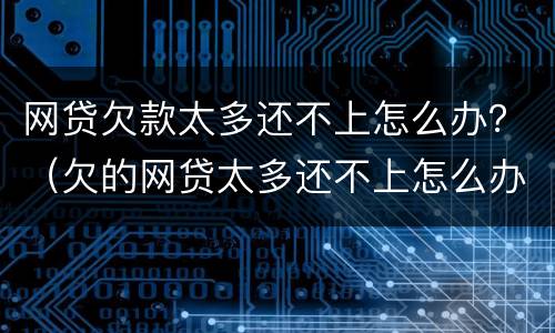 网贷欠款太多还不上怎么办？（欠的网贷太多还不上怎么办）