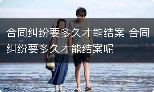 合同纠纷要多久才能结案 合同纠纷要多久才能结案呢